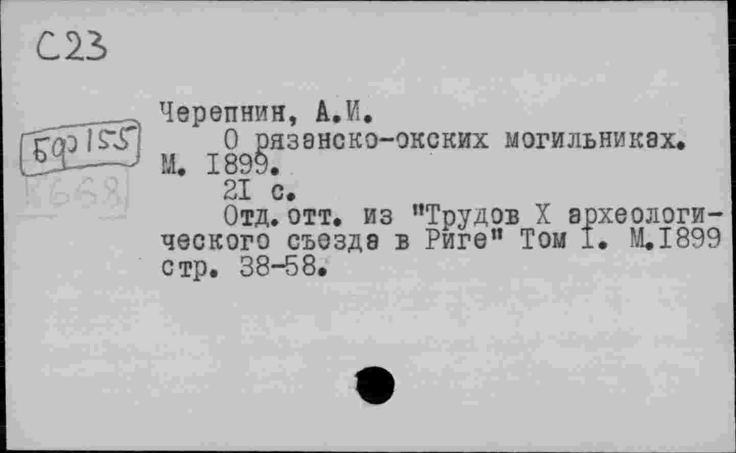 ﻿С23>
__ Черепнин, А.И.
0 рязанско-окских могильниках. ЗХ—' М. 1899.
21 с.
Отд. отт. из ’’Трудов X археологического съезда в Риге” Том 1. M.I899 стр. 38-58.